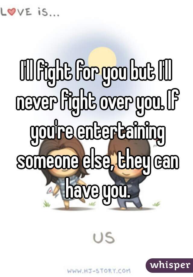 I'll fight for you but I'll never fight over you. If you're entertaining someone else, they can have you.