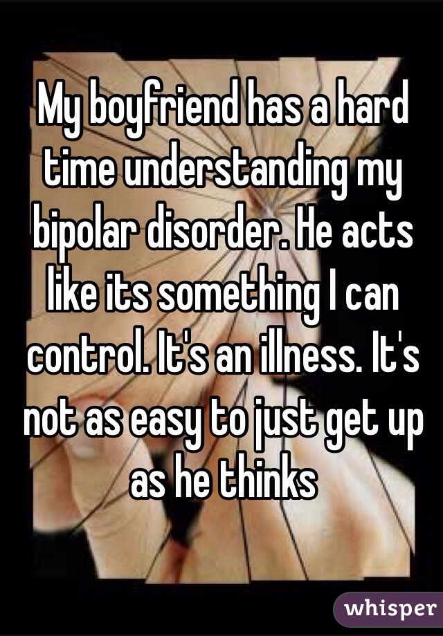 My boyfriend has a hard time understanding my bipolar disorder. He acts like its something I can control. It's an illness. It's not as easy to just get up as he thinks