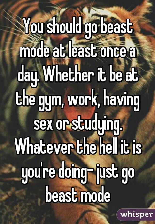 You should go beast mode at least once a day. Whether it be at the gym, work, having sex or studying. Whatever the hell it is you're doing- just go beast mode