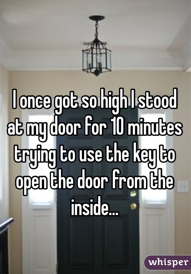 I once got so high I stood at my door for 10 minutes trying to use the key to open the door from the inside...