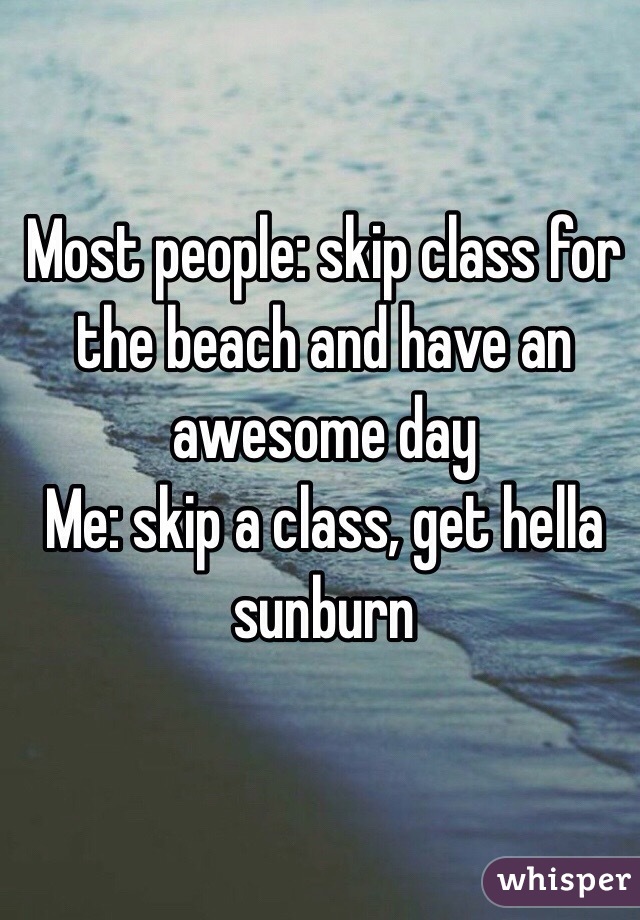Most people: skip class for the beach and have an awesome day
Me: skip a class, get hella sunburn 