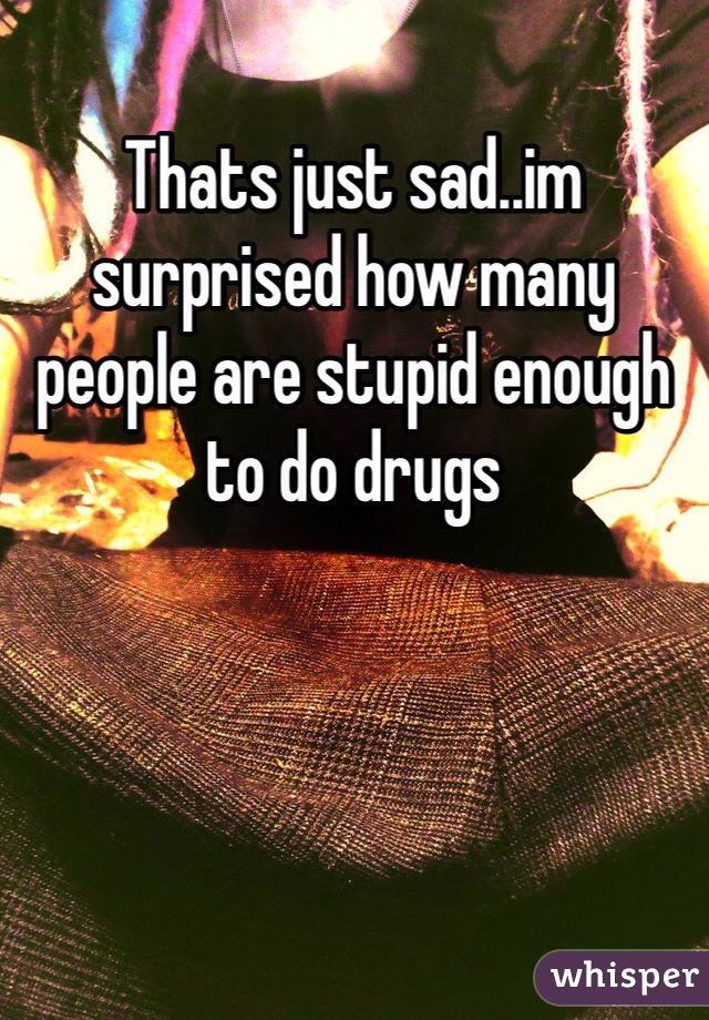 Thats just sad..im surprised how many people are stupid enough to do drugs