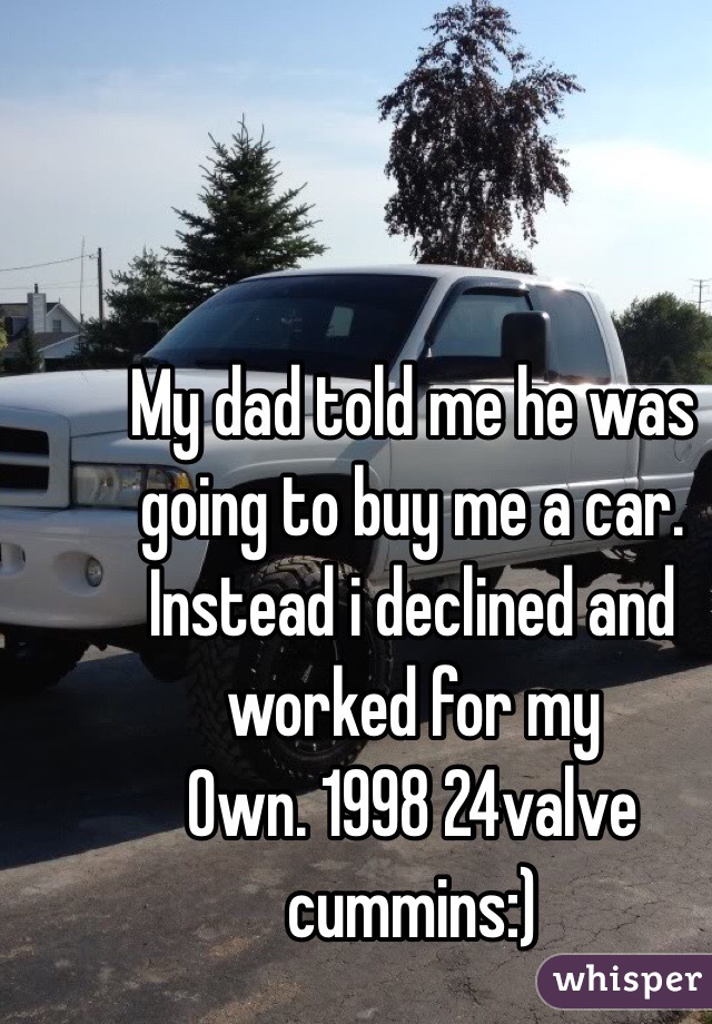 My dad told me he was going to buy me a car. Instead i declined and worked for my
Own. 1998 24valve cummins:)