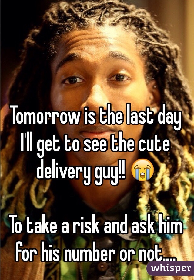 Tomorrow is the last day I'll get to see the cute delivery guy!! 😭

To take a risk and ask him for his number or not....