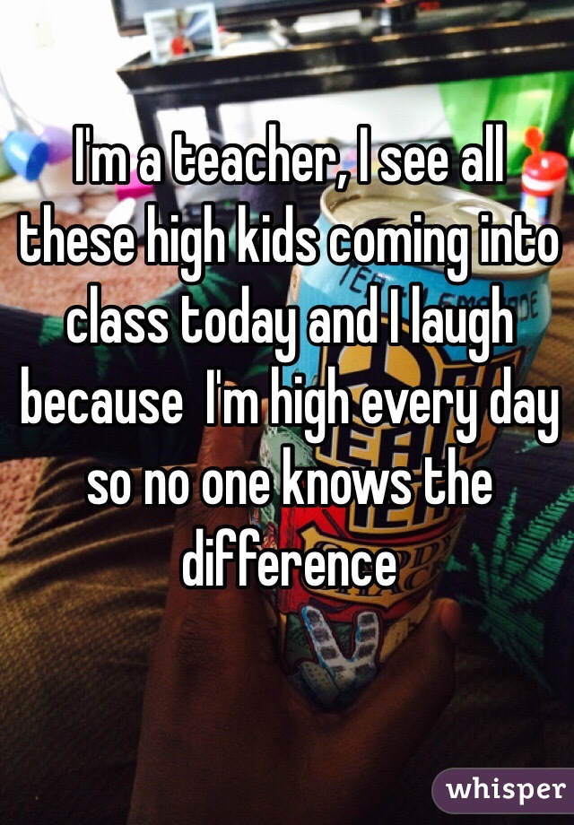I'm a teacher, I see all these high kids coming into class today and I laugh because  I'm high every day so no one knows the difference 