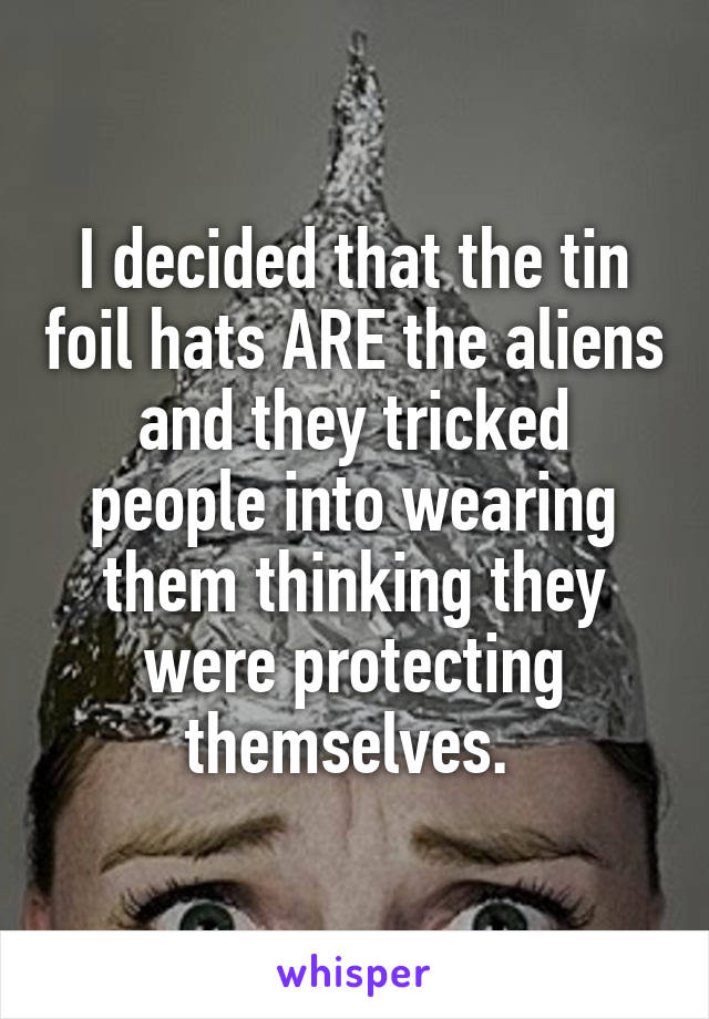 I decided that the tin foil hats ARE the aliens and they tricked people into wearing them thinking they were protecting themselves. 