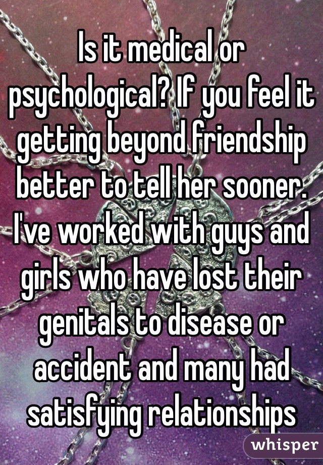 Is it medical or psychological? If you feel it getting beyond friendship better to tell her sooner.  I've worked with guys and girls who have lost their genitals to disease or accident and many had satisfying relationships