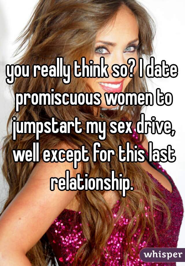 you really think so? I date promiscuous women to jumpstart my sex drive, well except for this last relationship. 