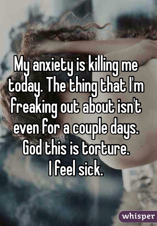 My anxiety is killing me today. The thing that I'm freaking out about isn't even for a couple days. 
God this is torture. 
I feel sick.

