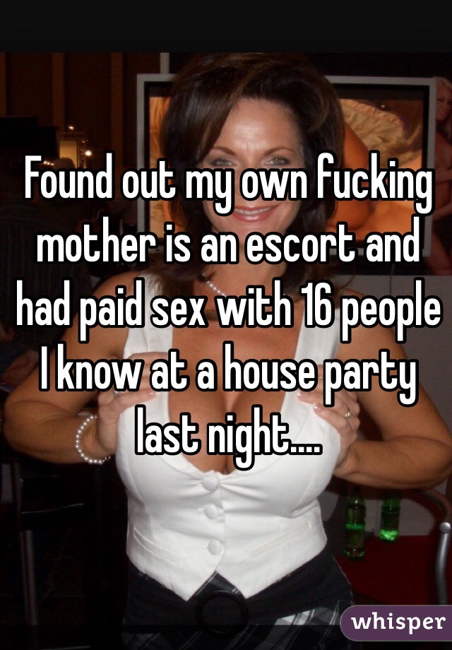 Found out my own fucking mother is an escort and had paid sex with 16 people I know at a house party last night....