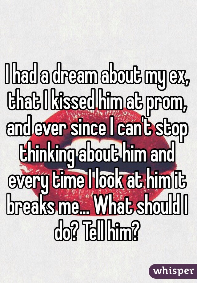 I had a dream about my ex, that I kissed him at prom, and ever since I can't stop thinking about him and every time I look at him it breaks me... What should I do? Tell him?