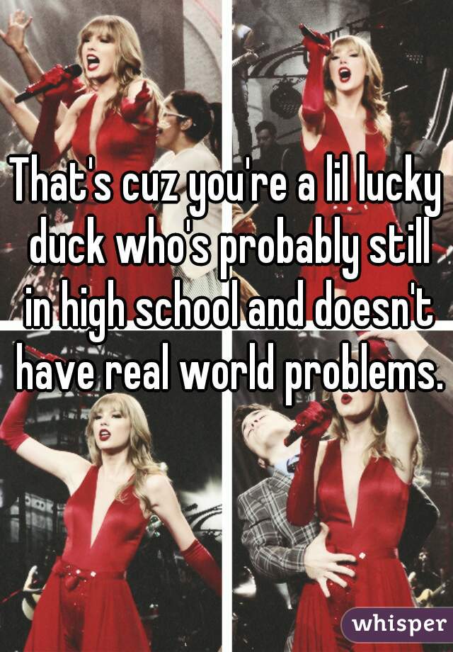 That's cuz you're a lil lucky duck who's probably still in high school and doesn't have real world problems. 
