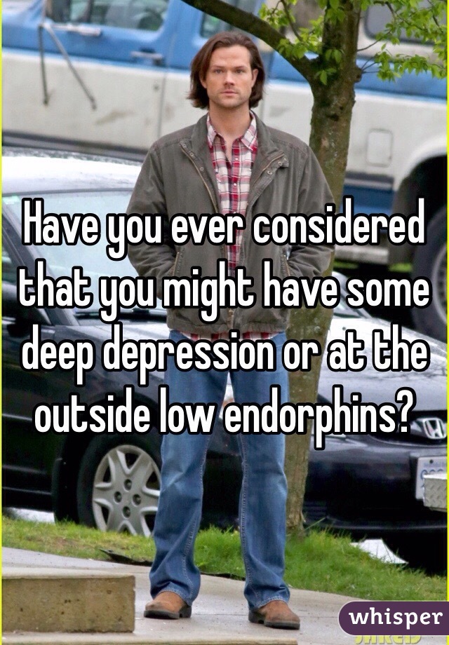 Have you ever considered that you might have some deep depression or at the outside low endorphins?