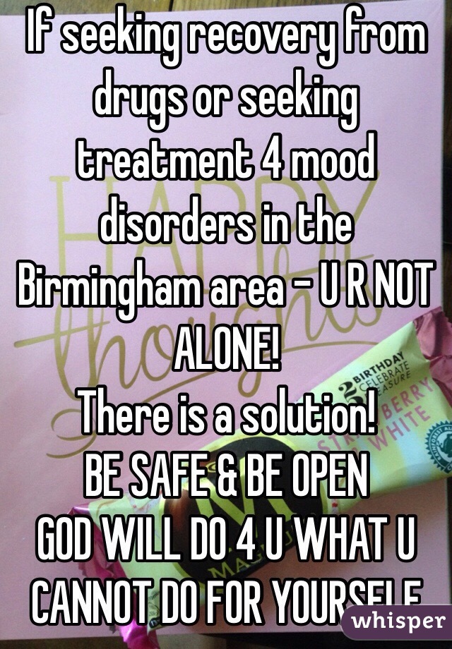 If seeking recovery from drugs or seeking treatment 4 mood disorders in the Birmingham area - U R NOT ALONE!
There is a solution!
BE SAFE & BE OPEN
GOD WILL DO 4 U WHAT U CANNOT DO FOR YOURSELF