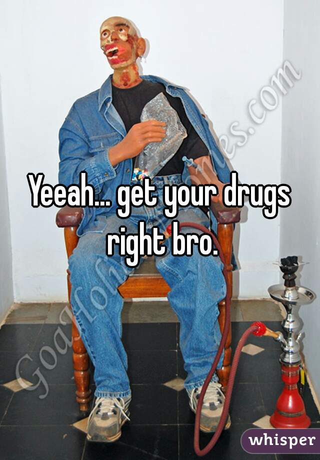 Yeeah... get your drugs right bro.