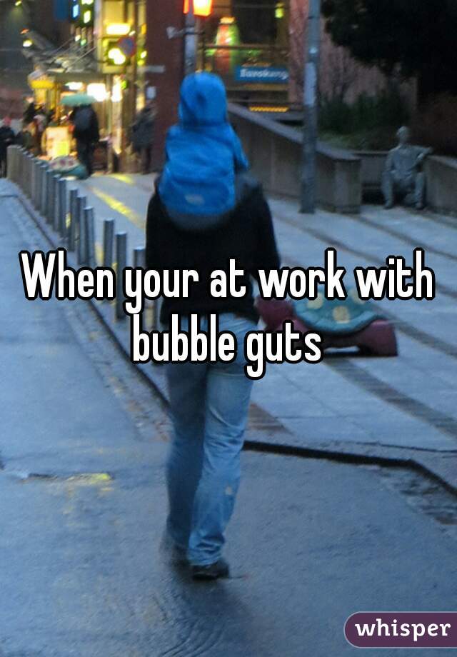When your at work with bubble guts 