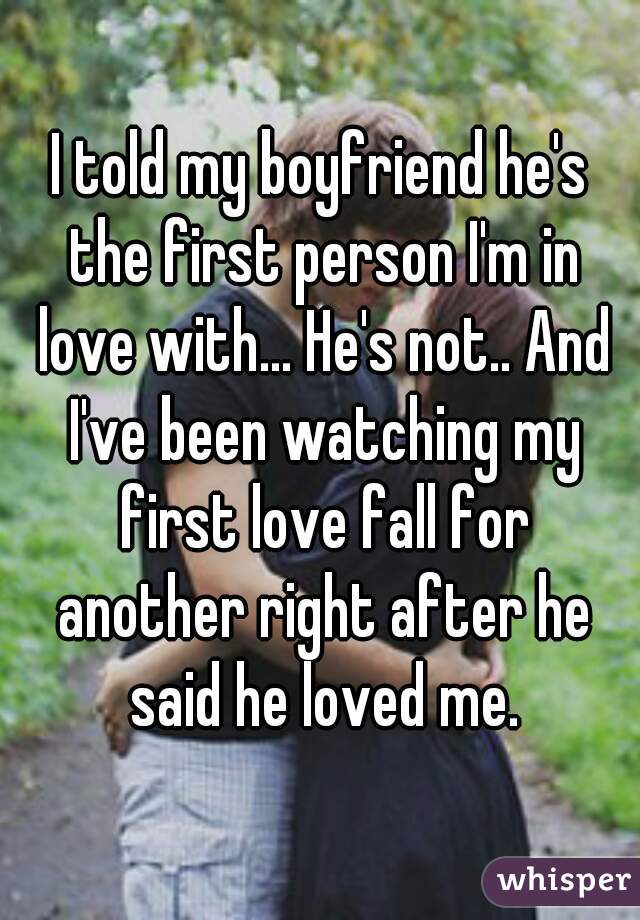 I told my boyfriend he's the first person I'm in love with... He's not.. And I've been watching my first love fall for another right after he said he loved me.