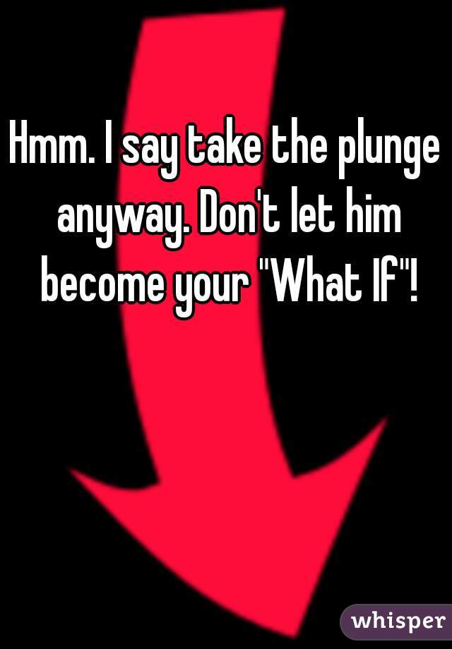 Hmm. I say take the plunge anyway. Don't let him become your "What If"!