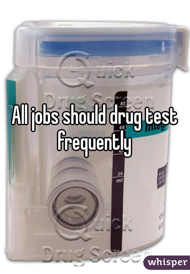 All jobs should drug test frequently 