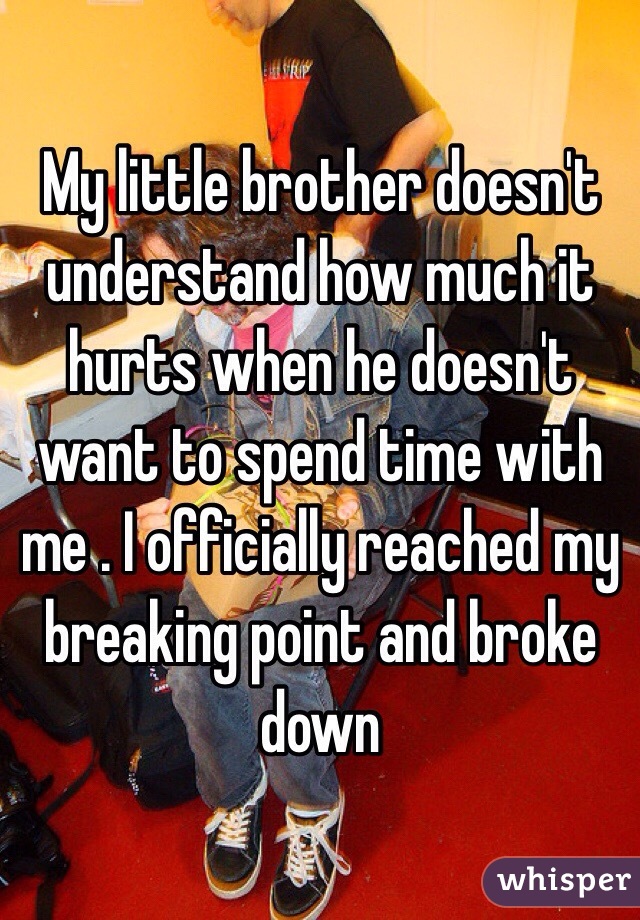 My little brother doesn't understand how much it hurts when he doesn't want to spend time with me . I officially reached my breaking point and broke down 