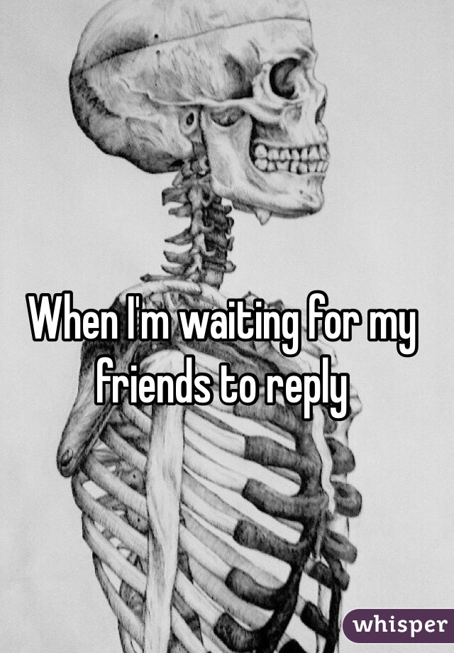 When I'm waiting for my friends to reply