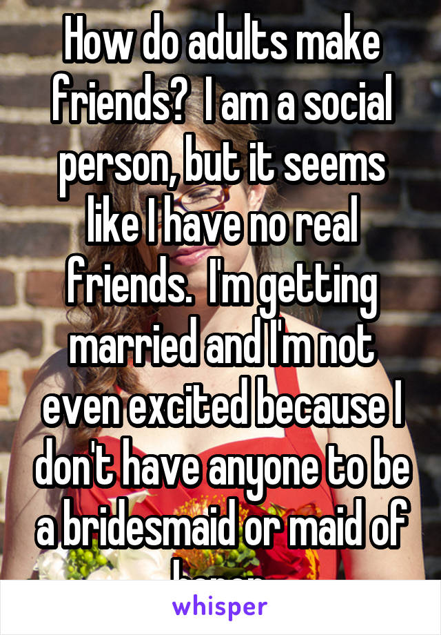How do adults make friends?  I am a social person, but it seems like I have no real friends.  I'm getting married and I'm not even excited because I don't have anyone to be a bridesmaid or maid of honor.