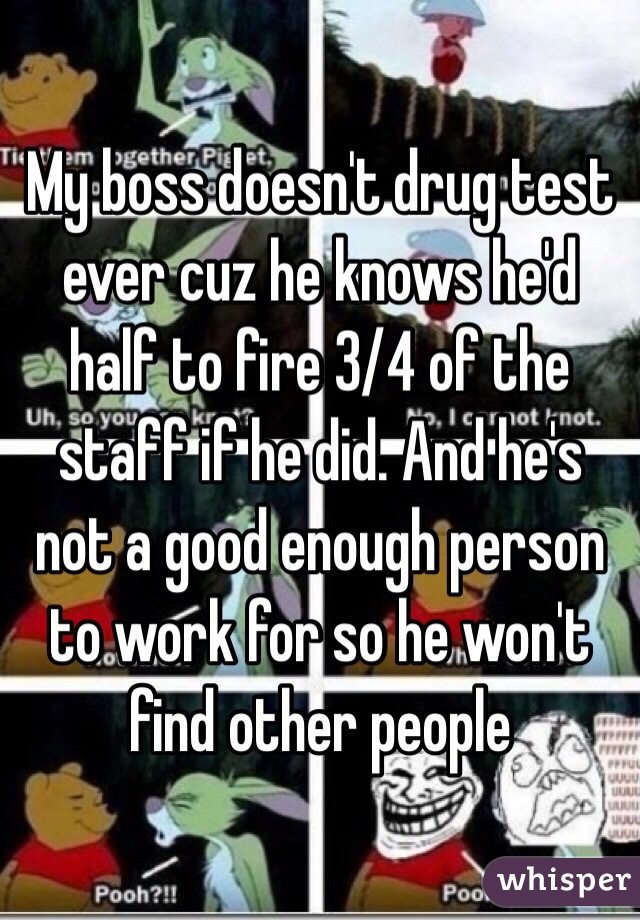 My boss doesn't drug test ever cuz he knows he'd half to fire 3/4 of the staff if he did. And he's not a good enough person to work for so he won't find other people 