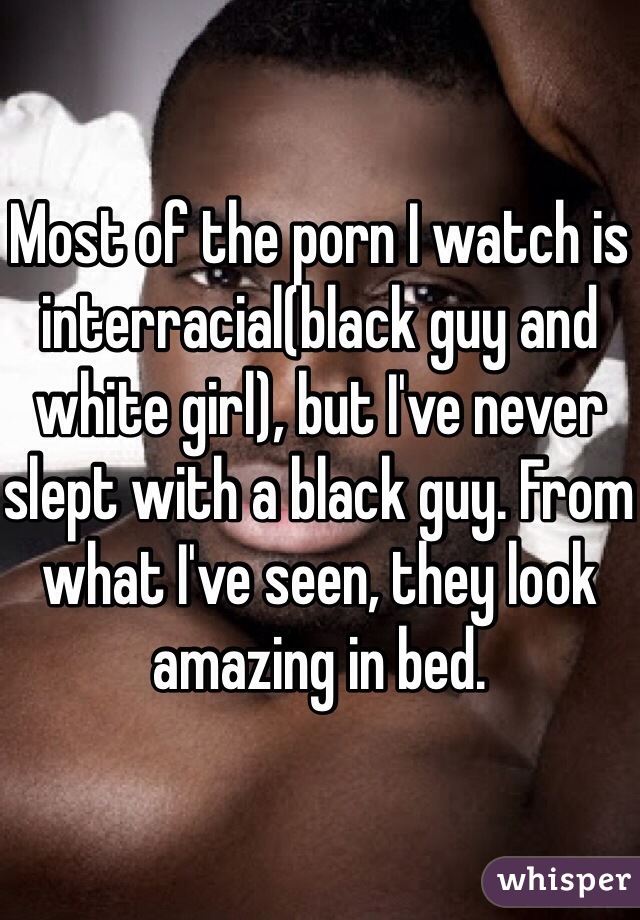 Most of the porn I watch is interracial(black guy and white girl), but I've never slept with a black guy. From what I've seen, they look amazing in bed. 