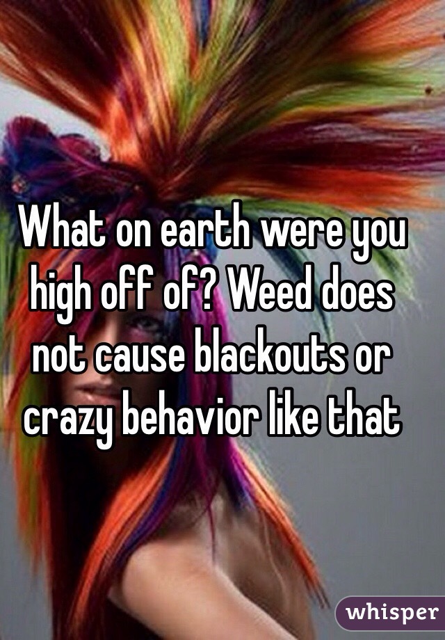 What on earth were you high off of? Weed does not cause blackouts or crazy behavior like that 