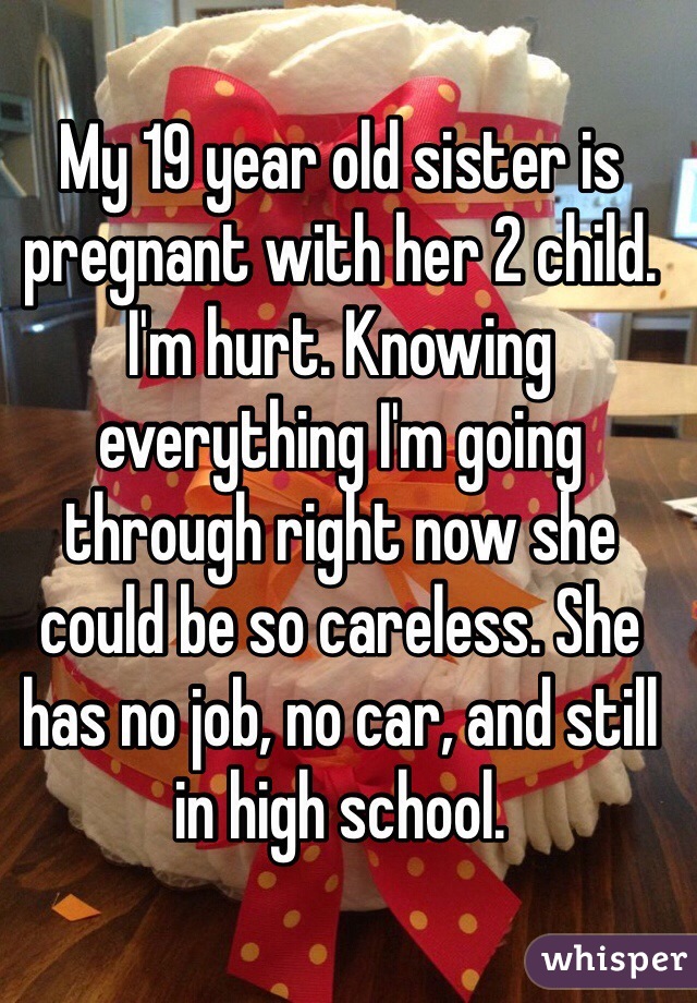 My 19 year old sister is pregnant with her 2 child. I'm hurt. Knowing everything I'm going through right now she could be so careless. She has no job, no car, and still in high school. 