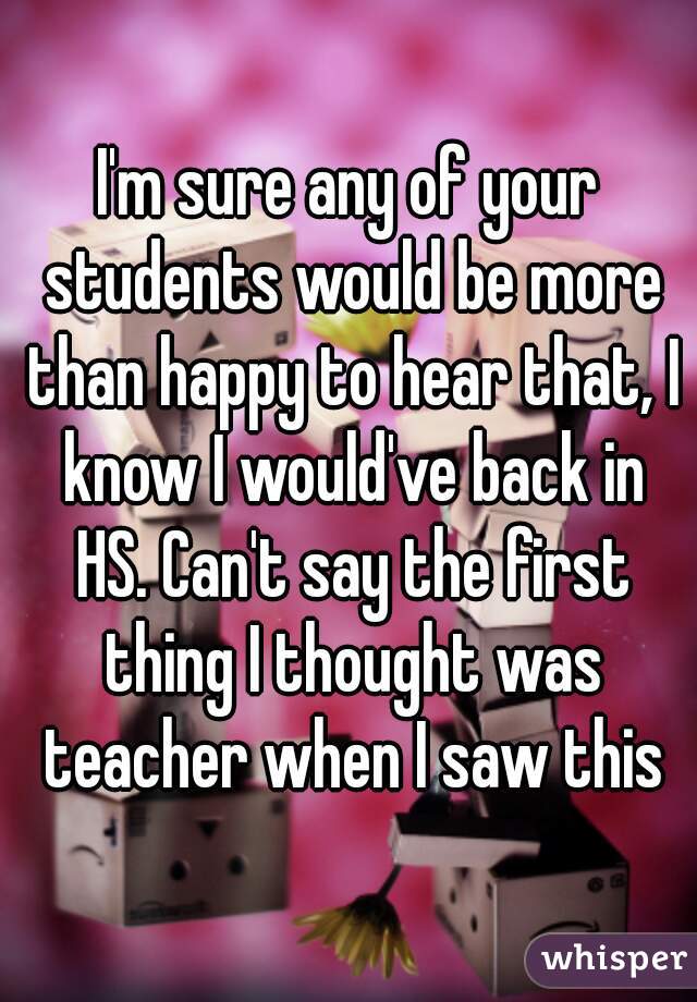 I'm sure any of your students would be more than happy to hear that, I know I would've back in HS. Can't say the first thing I thought was teacher when I saw this