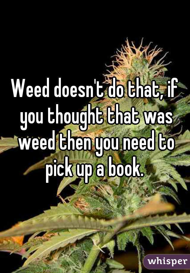 Weed doesn't do that, if you thought that was weed then you need to pick up a book. 