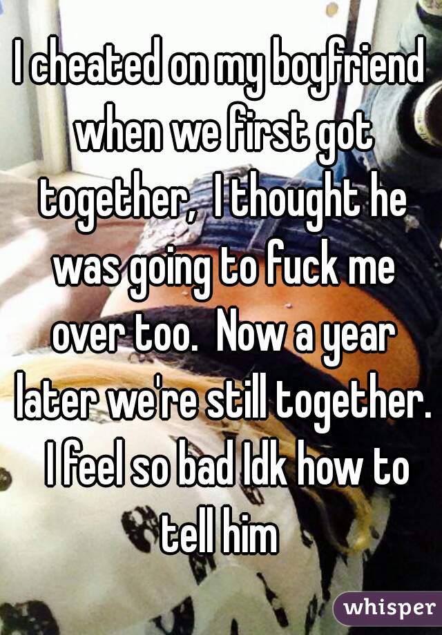 I cheated on my boyfriend when we first got together,  I thought he was going to fuck me over too.  Now a year later we're still together.  I feel so bad Idk how to tell him 