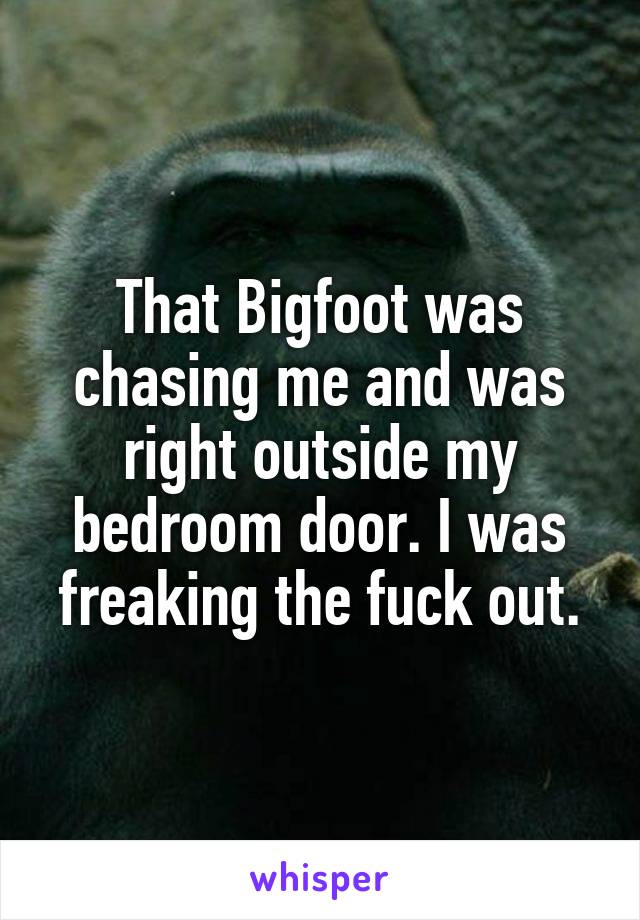 That Bigfoot was chasing me and was right outside my bedroom door. I was freaking the fuck out.