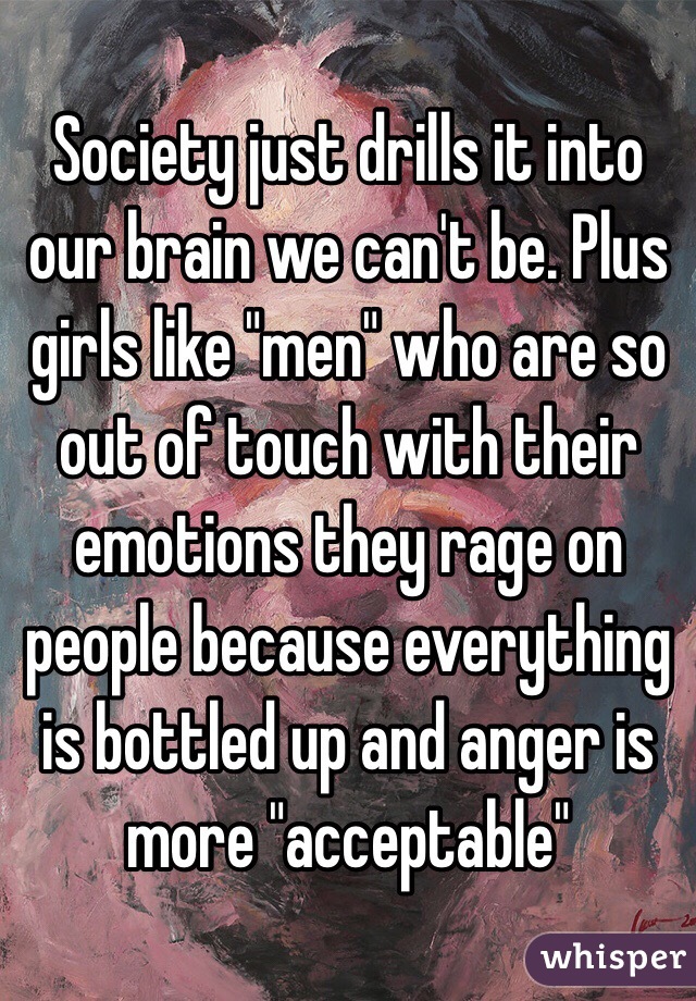 Society just drills it into our brain we can't be. Plus girls like "men" who are so out of touch with their emotions they rage on people because everything is bottled up and anger is more "acceptable"