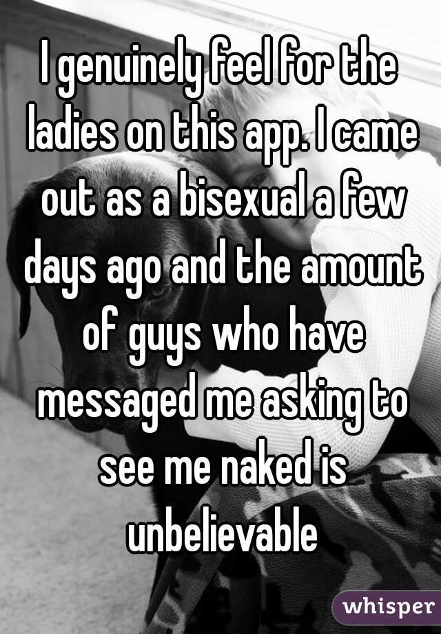 I genuinely feel for the ladies on this app. I came out as a bisexual a few days ago and the amount of guys who have messaged me asking to see me naked is unbelievable