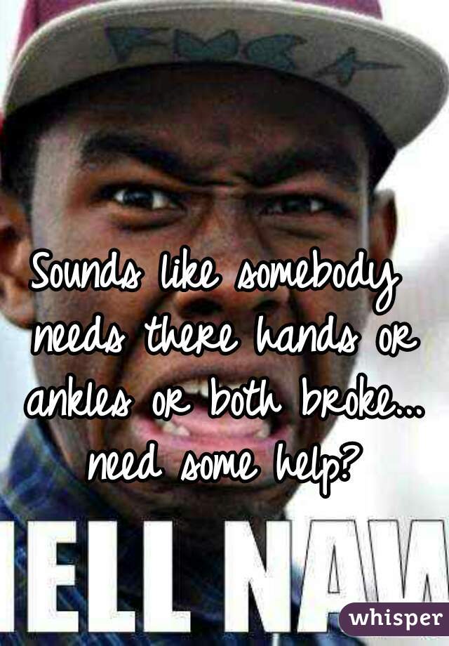 Sounds like somebody needs there hands or ankles or both broke... need some help?