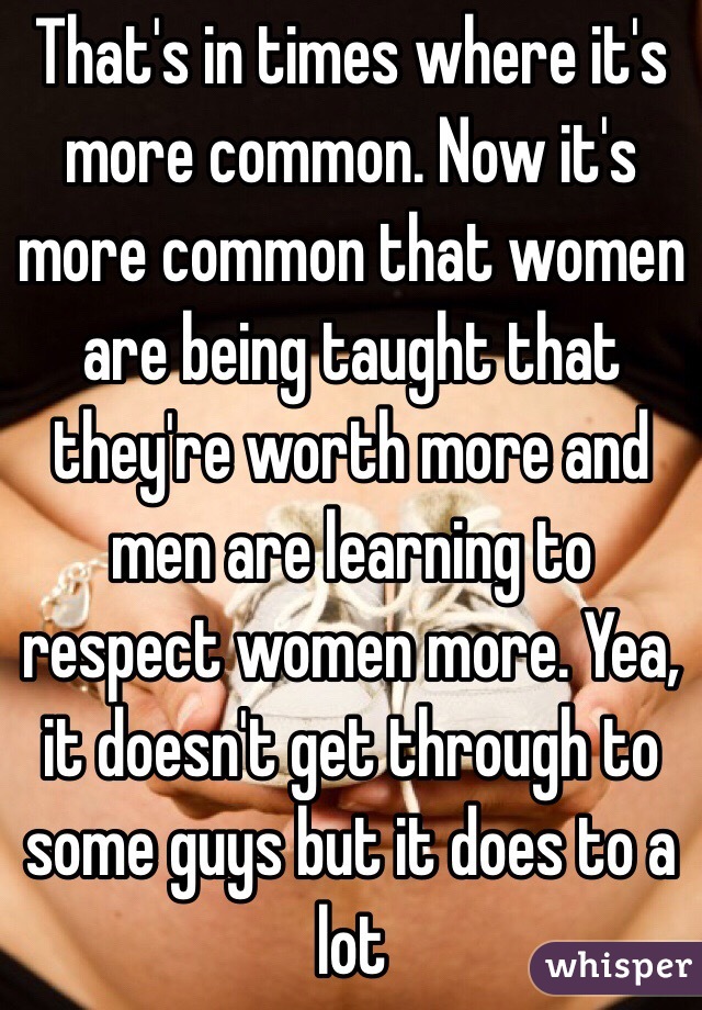 That's in times where it's more common. Now it's more common that women are being taught that they're worth more and men are learning to respect women more. Yea, it doesn't get through to some guys but it does to a lot 