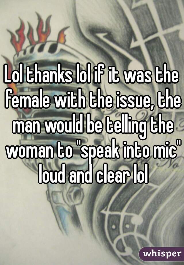 Lol thanks lol if it was the female with the issue, the man would be telling the woman to "speak into mic" loud and clear lol