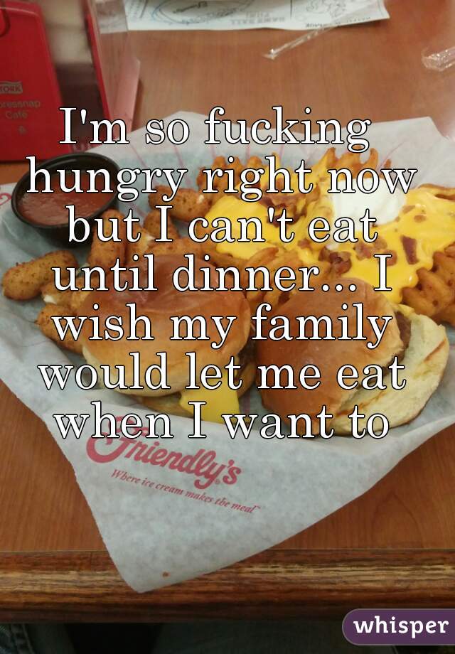 I'm so fucking hungry right now but I can't eat until dinner... I wish my family would let me eat when I want to