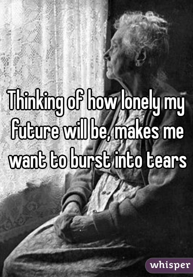 Thinking of how lonely my future will be, makes me want to burst into tears