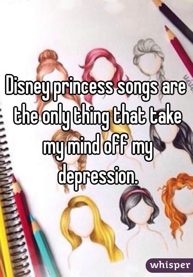 Disney princess songs are the only thing that take my mind off my depression.