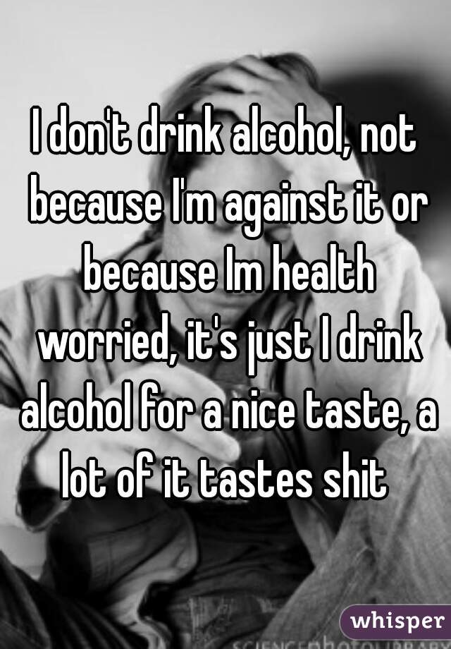 I don't drink alcohol, not because I'm against it or because Im health worried, it's just I drink alcohol for a nice taste, a lot of it tastes shit 