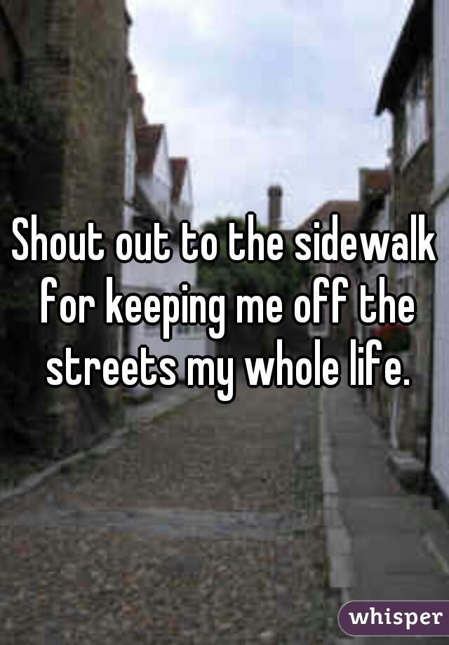 Shout out to the sidewalk for keeping me off the streets my whole life.