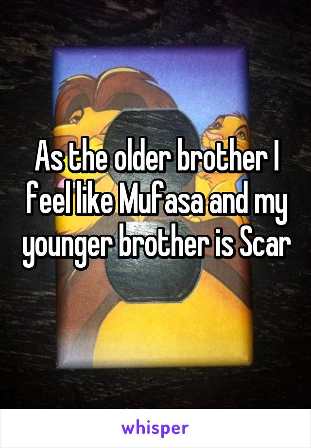 As the older brother I feel like Mufasa and my younger brother is Scar 