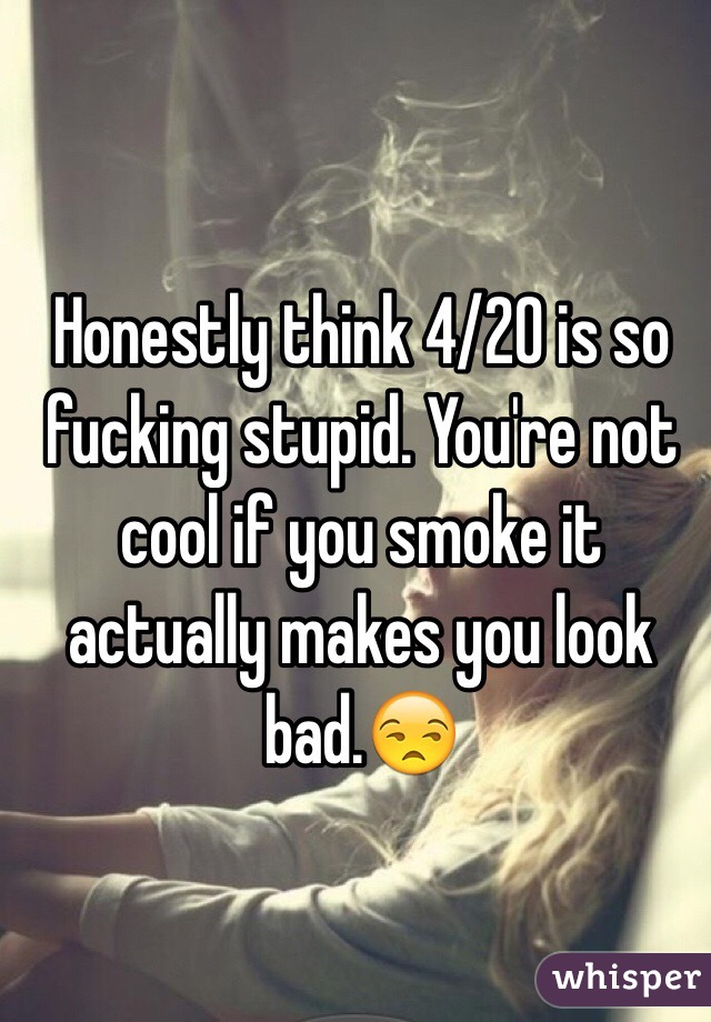 Honestly think 4/20 is so fucking stupid. You're not cool if you smoke it actually makes you look bad.😒
