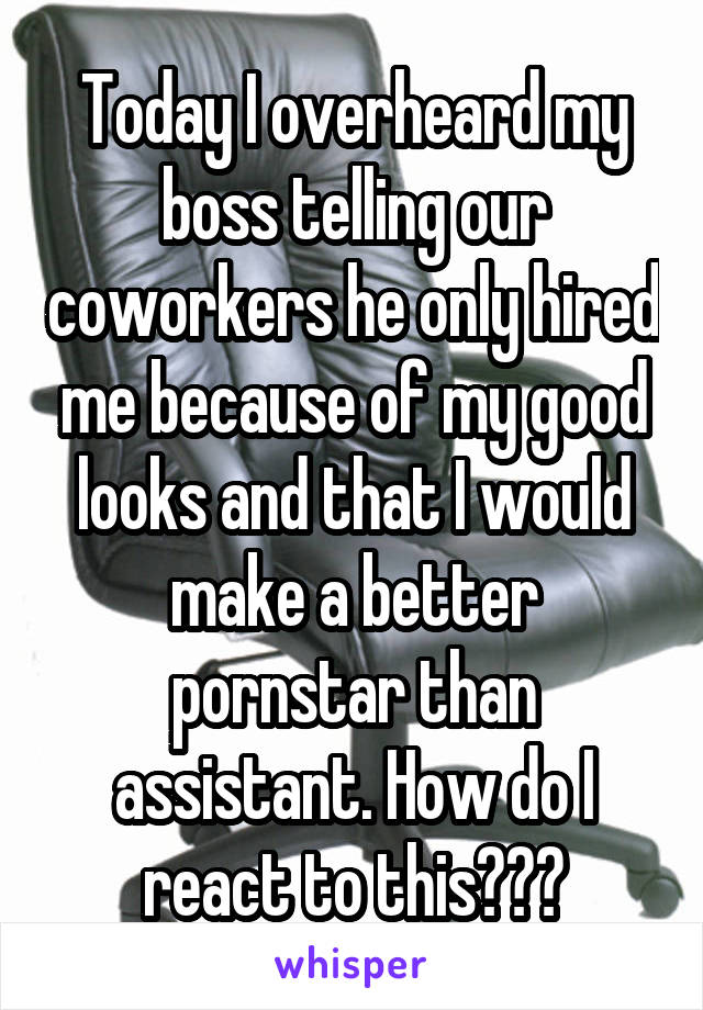 Today I overheard my boss telling our coworkers he only hired me because of my good looks and that I would make a better pornstar than assistant. How do I react to this???