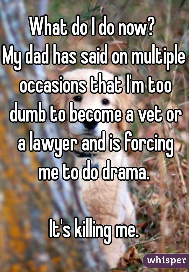 What do I do now? 
My dad has said on multiple occasions that I'm too dumb to become a vet or a lawyer and is forcing me to do drama. 

It's killing me.