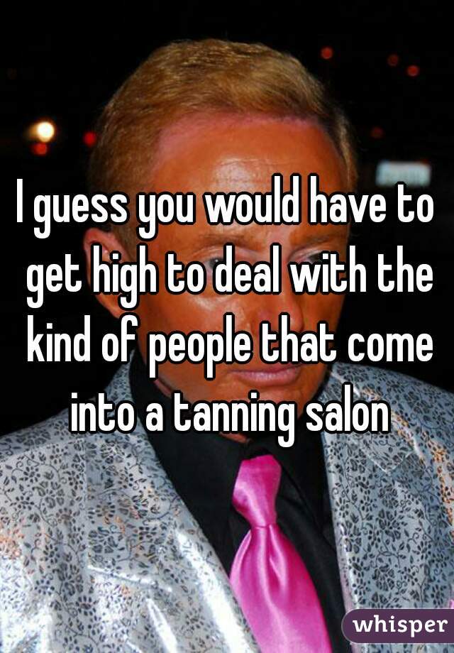 I guess you would have to get high to deal with the kind of people that come into a tanning salon