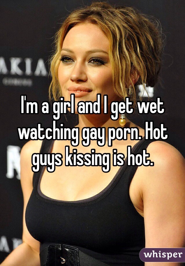 I'm a girl and I get wet watching gay porn. Hot guys kissing is hot. 